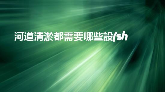 河道清淤都需要哪些設(shè)備解決河道污染的革新技術(shù)，讓水質(zhì)保持清潔！